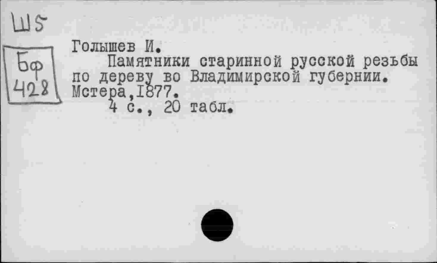 ﻿US’
Бт
412
Голышев И.
Памятники старинной русской резьбы по дереву во Владимирской губернии.
. Метера,1877.
4 с., 20 табл.